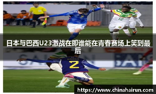 日本与巴西U23激战在即谁能在青春赛场上笑到最后